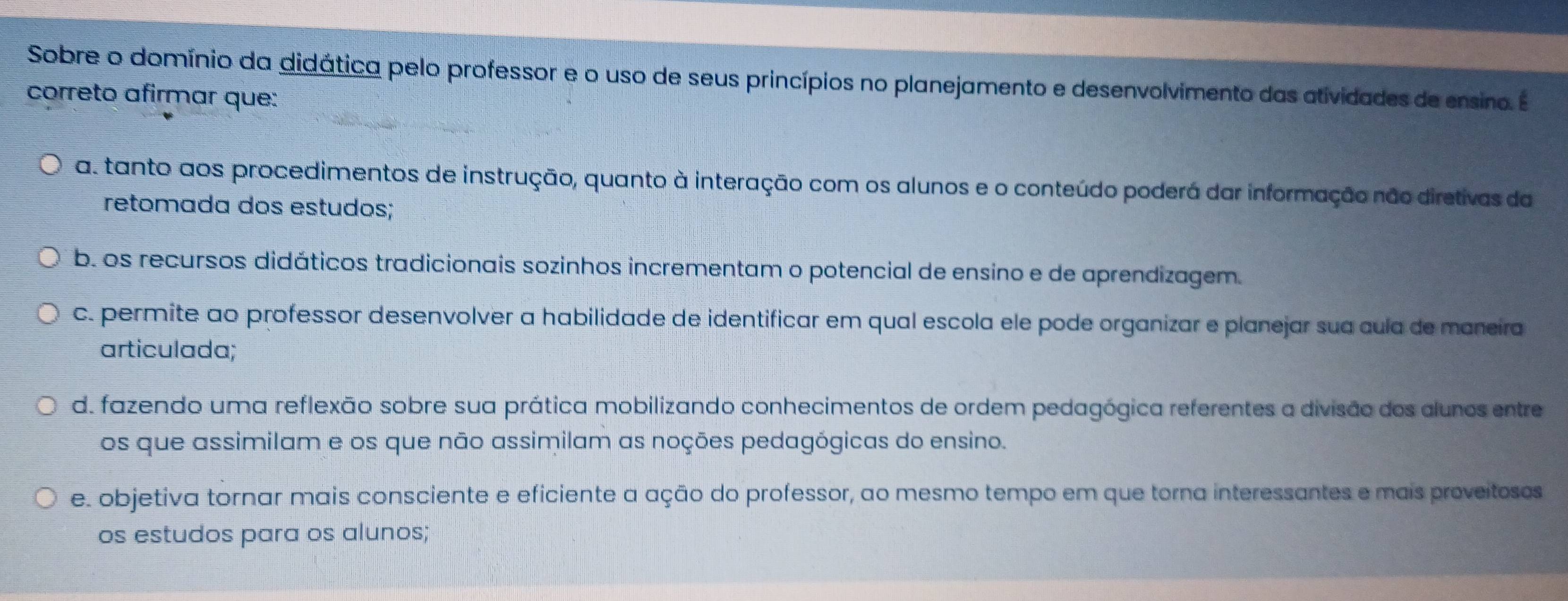 Sobre o domínio da didática pelo professor e o uso de seus princípios no planejamento e desenvolvimento das atividades de ensino. É
correto afirmar que:
a. tanto aos procedimentos de instrução, quanto à interação com os alunos e o conteúdo poderá dar informação não diretivas da
retomada dos estudos;
b. os recursos didáticos tradicionais sozinhos incrementam o potencial de ensino e de aprendizagem.
c. permite ao professor desenvolver a habilidade de identificar em qual escola ele pode organizar e planejar sua cula de maneíra
articulada;
d. fazendo uma reflexão sobre sua prática mobilizando conhecimentos de ordem pedagógica referentes a divisão dos alunos entre
os que assimilam e os que não assimilam as noções pedagógicas do ensino.
e. objetiva tornar mais consciente e eficiente a ação do professor, ao mesmo tempo em que torna interessantes e mais proveitosos
os estudos para os alunos;