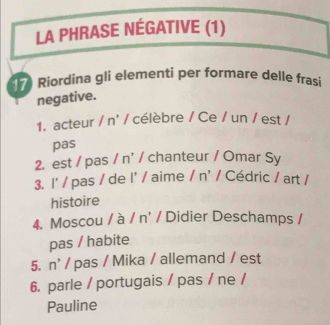 LA PHRASE NÉGATIVE (1) 
17 Riordina gli elementi per formare delle frasi 
negative. 
1. acteur /n' / célèbre / Ce / un / est / 
pas 
2. est / pas / n' / chanteur / Omar Sy 
3. |' / pas / de I' aime /n^ / Cédric / art / 
histoire 
4. Moscou a 1 /n' / Didier Deschamps / 
pas / habite 
5. n^(^,)/ pas / Mika / allemand / est 
6. parle / portugais / pas / ne / 
Pauline