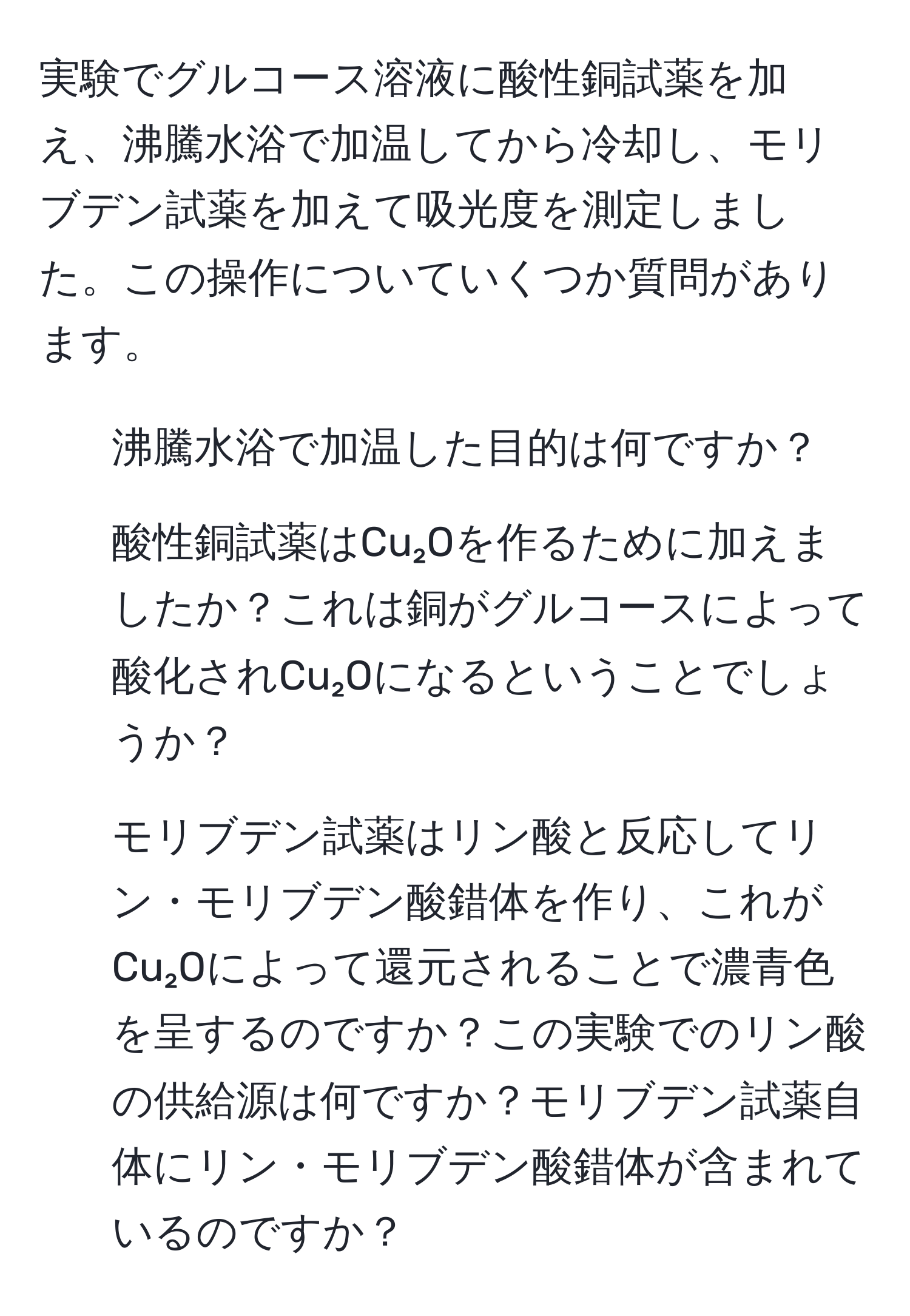 実験でグルコース溶液に酸性銅試薬を加え、沸騰水浴で加温してから冷却し、モリブデン試薬を加えて吸光度を測定しました。この操作についていくつか質問があります。  
1. 沸騰水浴で加温した目的は何ですか？  
2. 酸性銅試薬はCu₂Oを作るために加えましたか？これは銅がグルコースによって酸化されCu₂Oになるということでしょうか？  
3. モリブデン試薬はリン酸と反応してリン・モリブデン酸錯体を作り、これがCu₂Oによって還元されることで濃青色を呈するのですか？この実験でのリン酸の供給源は何ですか？モリブデン試薬自体にリン・モリブデン酸錯体が含まれているのですか？