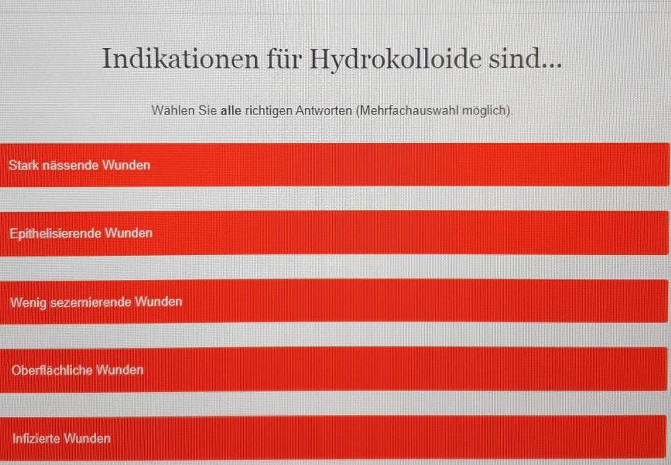 Indikationen für Hydrokolloide sind...
Wählen Sie alle richtigen Antworten (Mehrfachauswahl möglich).
Stark nässende Wunden
Epithelisierende Wunden
Wenig sezemierende Wunden
Oberflächliche Wunden
Infizierte Wunden