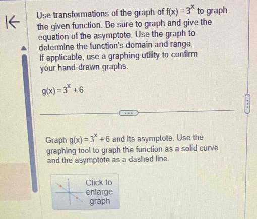 Use transformations of the graph of f(x)=3^x to graph
the given function. Be sure to graph and give the
equation of the asymptote. Use the graph to
determine the function's domain and range.
If applicable, use a graphing utility to confirm
your hand-drawn graphs.
g(x)=3^x+6
Graph g(x)=3^x+6 and its asymptote. Use the
graphing tool to graph the function as a solid curve
and the asymptote as a dashed line.
Click to
enlarge
graph