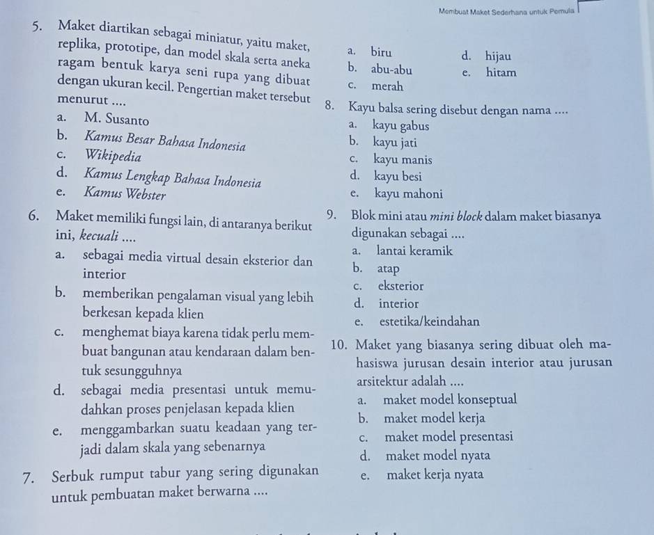 Membuat Maket Sederhana untük Pemula
5. Maket diartikan sebagai miniatur, yaitu maket, a. biru d. hijau
replika, prototipe, dan model skala serta aneka b. abu-abu e. hitam
ragam bentuk karya seni rupa yang dibuat c. merah
dengan ukuran kecil. Pengertian maket tersebut
menurut .... 8. Kayu balsa sering disebut dengan nama ....
a. M. Susanto a. kayu gabus
b. Kamus Besar Bahasa Indonesia b. kayu jati
c. Wikipedia c. kayu manis
d. Kamus Lengkap Bahasa Indonesia
d. kayu besi
e. Kamus Webster e. kayu mahoni
6. Maket memiliki fungsi lain, di antaranya berikut 9. Blok mini atau mini block dalam maket biasanya
ini, kecuali .... digunakan sebagai ....
a. lantai keramik
a. sebagai media virtual desain eksterior dan b. atap
interior
c. eksterior
b. memberikan pengalaman visual yang lebih d. interior
berkesan kepada klien
e. estetika/keindahan
c. menghemat biaya karena tidak perlu mem- 10. Maket yang biasanya sering dibuat oleh ma-
buat bangunan atau kendaraan dalam ben-
tuk sesungguhnya
hasiswa jurusan desain interior atau jurusan
d. sebagai media presentasi untuk memu- arsitektur adalah ....
dahkan proses penjelasan kepada klien a. maket model konseptual
b. maket model kerja
e. menggambarkan suatu keadaan yang ter- c. maket model presentasi
jadi dalam skala yang sebenarnya d. maket model nyata
7. Serbuk rumput tabur yang sering digunakan e. maket kerja nyata
untuk pembuatan maket berwarna ....