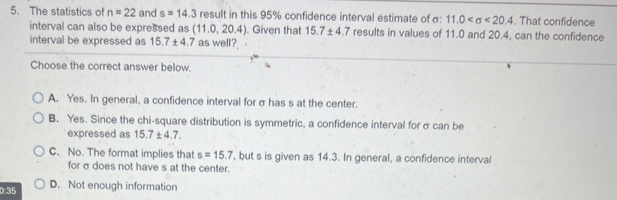 The statistics of n=22 and s=14.3 result in this 95% confidence interval estimate of σ : 11.0 <20.4. That confidence
interval can also be expressed as (11.0,20.4). Given that 15.7± 4.7 results in values of 11.0 and 20.4, can the confidence
interval be expressed as 15.7± 4.7 as well?
Choose the correct answer below.
A. Yes. In general, a confidence interval for σ has s at the center.
B. Yes. Since the chi-square distribution is symmetric, a confidence interval for σ can be
expressed as 15.7± 4.7.
C. No. The format implies that s=15.7 , but s is given as 14.3. In general, a confidence interval
for σdoes not have s at the center.
0:35 D. Not enough information