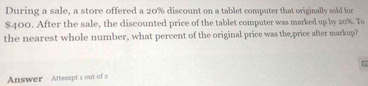 During a sale, a store offered a 20% discount on a tablet computer that originally sold for
$400. After the sale, the discounted price of the tablet computer was marked up by 20%. To 
the nearest whole number, what percent of the original price was the price after markup? 
Answer Attempt 1 out of 2