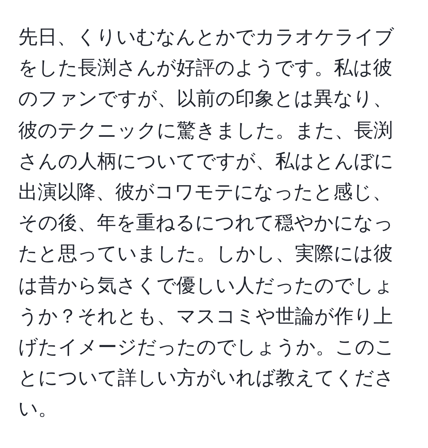 先日、くりいむなんとかでカラオケライブをした長渕さんが好評のようです。私は彼のファンですが、以前の印象とは異なり、彼のテクニックに驚きました。また、長渕さんの人柄についてですが、私はとんぼに出演以降、彼がコワモテになったと感じ、その後、年を重ねるにつれて穏やかになったと思っていました。しかし、実際には彼は昔から気さくで優しい人だったのでしょうか？それとも、マスコミや世論が作り上げたイメージだったのでしょうか。このことについて詳しい方がいれば教えてください。