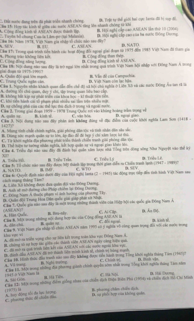 C. Đất nước đang trên đã phát triển nhanh chóng. D. Trật tự thế giới hai cực lanta đã bị sụp đồ
Cầu 15: Hợp tác kinh tế giữa các nước ASEAN tăng lên nhanh chóng từ khi
A Cộng đồng kinh tế ASEAN được thành lập. B. Hội nghị cấp cao ASEAN lần thứ 10 (2004)
C. Tuyên bố chung Cua-la Lăm-pơ (tại Malaxia). D. Hội nghị cấp cao của ba nước Đông Dương.
Cầu 16: Năm 1978, Việt Nam gia nhập tổ chức nào sau đây?
A. SEV. B. EU. C. ASEAN. D. NATO.
Cầu 17: Trong quá trình tiên hành các hoạt động đổi ngoại giai đoạn từ 1975 đến 1985 Việt Nam đã tham gia
A. Phong trào không liên kết. B. Cộng đồng than thép.
C. Cộng đồng năng lượng. D. Cộng đồng kinh tế ASEAN.
Câu 18: Nội dung nào sau đây là trở ngại lớn nhật trong quá trình Việt Nam hội nhập với Đông Nam Á trong
giai đoạn từ 1975-1991?
A. Quân đội quá lớn mạnh. B. Vẫn đề của Campuchia.
C. Trung Quốc ngăn cản. D. Việt Nam còn lạc hậu.
Câu 1. Nguyên nhân khách quan dẫn đến chế độ xã hội chú nghĩa ở Liên Xô và các nước Đông Âu tan rã là
A. đường lỗi chủ quan, duy ý chi, tập trung quan liêu bao cấp.
B. không bắt kịp sự phát triển của khoa học - kĩ thuật tiên tiến.
C. khi tiên hành cái tổ phạm phải nhiều sai lâm trên nhiều mặt.
D. sự chống phá của các thể lực thù địch ở trong và ngoài nước.
Câu 2. Trong giai đoạn 1959 - 1978 Trung Quốc rơi vào khủng hoàng trầm trọng về
A. quân sự. B. kinh tế. C. văn hóa. D. ngoại giao.
Câu 3. Nội dung nào sau đây phản ánh không đúng về đặc điễm của cuộc khởi nghĩa Lam Sơn (1418 -
1427)?
A. Mang tính chất chính nghĩa, giải phống dân tộc và tính nhân dân sâu sắc.
B. Dùng sức mạnh quân sự to lớn, áp đảo đề đè bẹp ý chí xâm lược kẻ thù.
C. Từ khởi nghĩa địa phương phát triển thành chiến tranh giải phóng dân tộc.
D. Thể hiện tư tưởng nhân nghĩa, kết hợp quân sự và ngoại giao khéo léo.
Cầu 4. Triều đại nào sau đây đã đánh bại quân xâm lược nhà Tống trên dòng sông Như Nguyệt vào thế ký
XI? C. Triều Lý D. Triều Lê.
A. Triều Hồ. B. Triều Trần.
Câu 5: Tổ chức nào sau dây được Mỹ thành lập trong thời gian diễn ra Chiến tranh lạnh (1947 - 1989)?
A. NATO. B. IMF. C. WTO D. SEV.
Câu 6: Quyết định nào dưới đây của Hội nghị Ianta (2 - 1945) 0 tác động trực tiếp đến tình hình Việt Nam sau
cách mạng tháng Tám?
A. Liên Xô không được đưa quân đội vào Đông Dương.
B. Anh sẽ mở đường cho Pháp chiếm lại Đông Dương.
C. Đông Nam Á thuộc phạm vi ảnh hưởng của phương Tây.
D. Quân đội Trung Hoa Dân quốc giải giáp phát xít Nhật.
Câu 7. Quốc gia nào sau đây là một trong những thành viên của Hiệp hội các quốc gia Đông Nam Á
(ASEAN)? C. Ai Cập. D. Ấn Độ.
A. Hàn Quốc. B. Bru-nây.
Câu 8. Một trong những nội dung hợp tác của Cộng đồng ASEAN là
A. dân chú. B. quân sự. C. đối ngoại. D. kinh tế.
Câu 9, Việt Nam gia nhập tổ chức ASEAN năm 1995 có ý nghĩa vô cùng quan trọng đổi với các nước trong
khu vực vì
A. đã mở ra triển vọng cho sự liên kết trong toàn khu vực Đông Nam Á.
B. chứng tỏ sự hợp tác giữa các thành viên ASEAN ngày càng hiệu quả.
C. đã mở ra quá trình liên kết của ASEAN với các nước ngoài khu vực.
D. đánh dấu ASEAN đã trở thành liên minh kinh tế, chính trị hùng mạnh.
Câu 10. Hình thức đầu tranh nào sau dây không được tiến hành trong Tổng khởi nghĩa tháng Tám (1945)?
A. Vũ trang. B. Nghị trường C. Chính trị. D. Binh vận.
Câu 11. Một trong những địa phương giành chính quyền sớm nhất trong Tổng khởi nghĩa tháng Tầm năm
1945 ở Việt Nam là
A. Sải Gòn. B. Hà Tiên. C. Hà Nội. D. Hải Dương.
Câu 12: Một trong những điểm giống nhau của chiến dịch Điện Biên Phú (1954) và chiến dịch Hồ Chí Minh
(1975) là B. phương châm chiến dịch.
A. huy động tối đa lực lượng.
D. sự phối hợp của không quân.
C. phương thức đề chiến đầu.