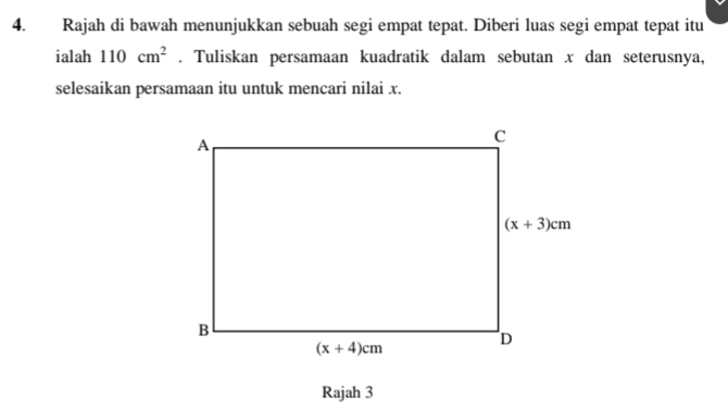 Rajah di bawah menunjukkan sebuah segi empat tepat. Diberi luas segi empat tepat itu
ialah 110cm^2. Tuliskan persamaan kuadratik dalam sebutan x dan seterusnya,
selesaikan persamaan itu untuk mencari nilai x.
Rajah 3