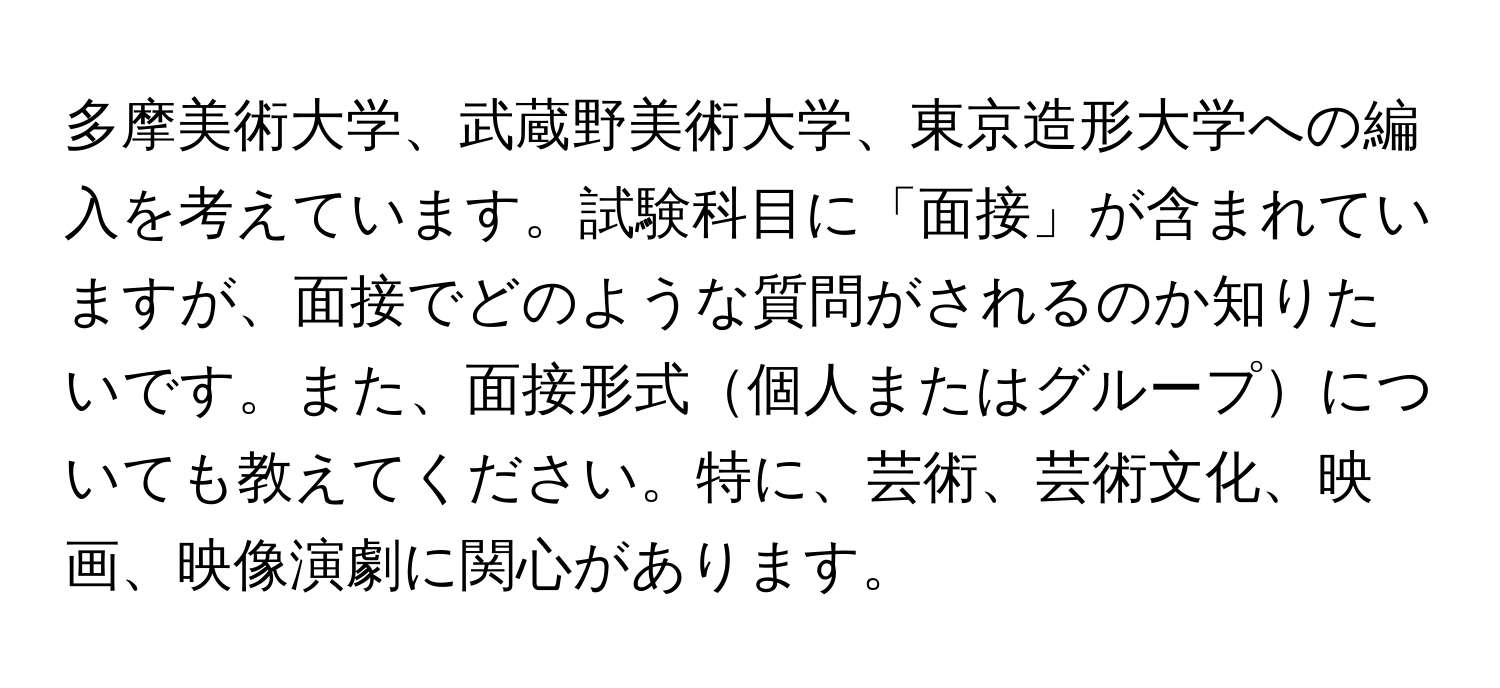 多摩美術大学、武蔵野美術大学、東京造形大学への編入を考えています。試験科目に「面接」が含まれていますが、面接でどのような質問がされるのか知りたいです。また、面接形式個人またはグループについても教えてください。特に、芸術、芸術文化、映画、映像演劇に関心があります。