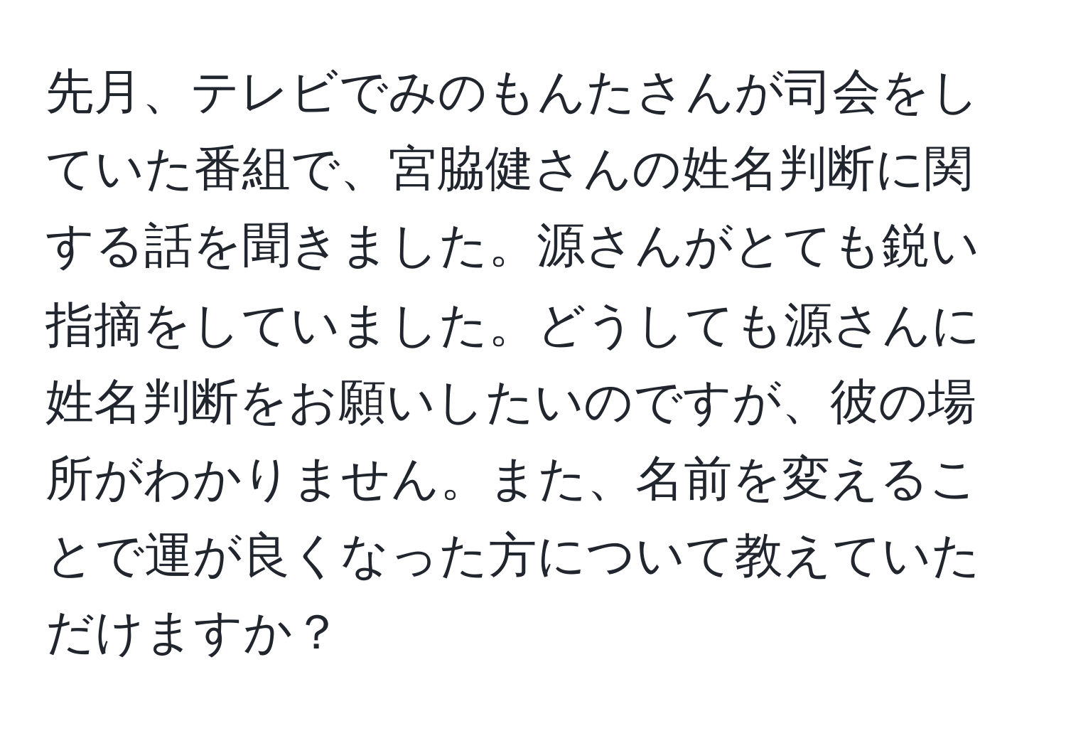 先月、テレビでみのもんたさんが司会をしていた番組で、宮脇健さんの姓名判断に関する話を聞きました。源さんがとても鋭い指摘をしていました。どうしても源さんに姓名判断をお願いしたいのですが、彼の場所がわかりません。また、名前を変えることで運が良くなった方について教えていただけますか？