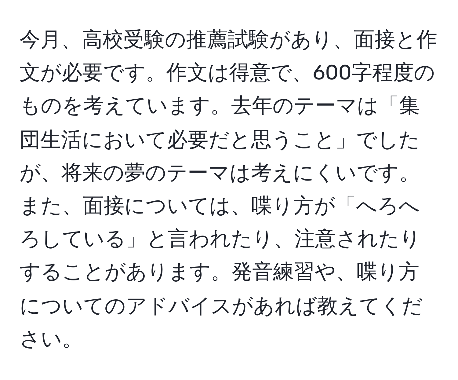 今月、高校受験の推薦試験があり、面接と作文が必要です。作文は得意で、600字程度のものを考えています。去年のテーマは「集団生活において必要だと思うこと」でしたが、将来の夢のテーマは考えにくいです。また、面接については、喋り方が「へろへろしている」と言われたり、注意されたりすることがあります。発音練習や、喋り方についてのアドバイスがあれば教えてください。