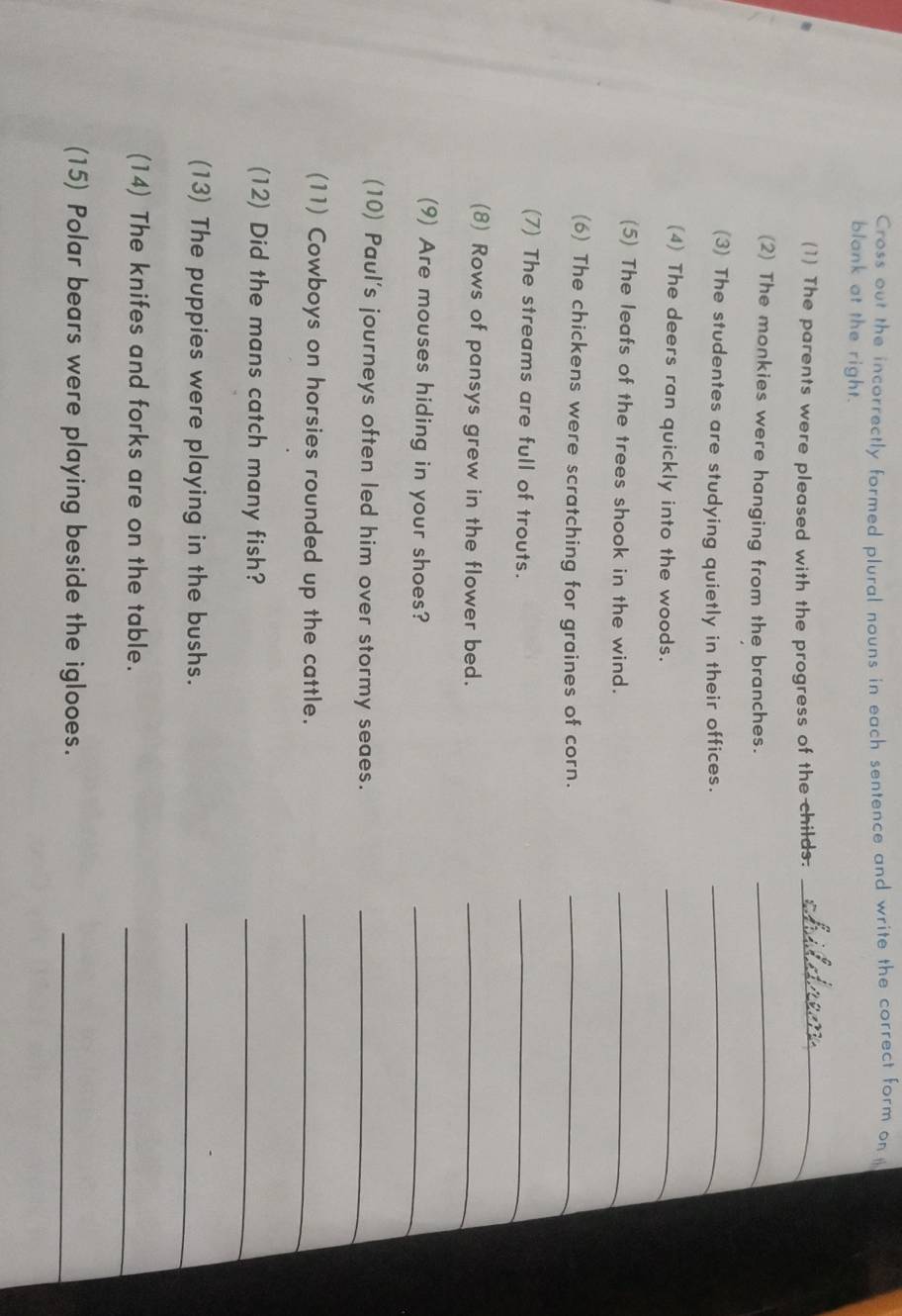 Cross out the incorrectly formed plural nouns in each sentence and write the correct form on 
blank at the right. 
(1) The parents were pleased with the progress of the childs._ 
(2) The monkies were hanging from the branches._ 
(3) The studentes are studying quietly in their offices._ 
(4) The deers ran quickly into the woods._ 
(5) The leafs of the trees shook in the wind._ 
(6) The chickens were scratching for graines of corn._ 
(7) The streams are full of trouts. 
_ 
(8) Rows of pansys grew in the flower bed._ 
(9) Are mouses hiding in your shoes? 
_ 
(10) Paul's journeys often led him over stormy seaes._ 
(11) Cowboys on horsies rounded up the cattle._ 
(12) Did the mans catch many fish? 
_ 
(13) The puppies were playing in the bushs._ 
(14) The knifes and forks are on the table._ 
(15) Polar bears were playing beside the iglooes._