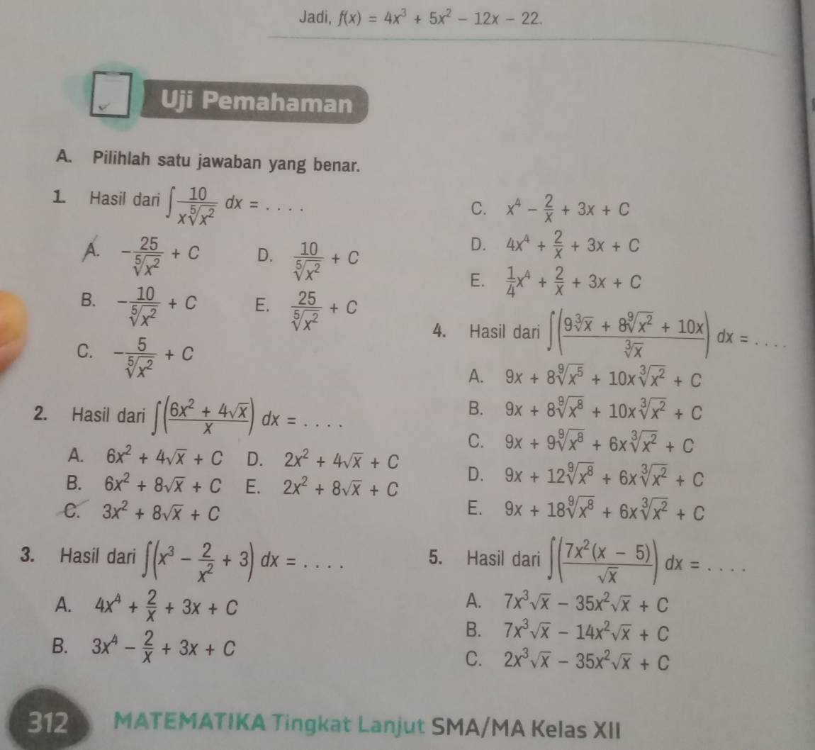 Jadi, f(x)=4x^3+5x^2-12x-22.
Uji Pemahaman
A. Pilihlah satu jawaban yang benar.
1. Hasil dari ∈t  10/xsqrt[5](x^2) dx=... _
C. x^4- 2/x +3x+C
A. - 25/sqrt[5](x^2) +C D.  10/sqrt[5](x^2) +C
D. 4x^4+ 2/x +3x+C
E.  1/4 x^4+ 2/x +3x+C
B. - 10/sqrt[5](x^2) +C E.  25/sqrt[5](x^2) +C 4. Hasil dari ∈t ( (9sqrt[3](x)+8sqrt[9](x^2)+10x)/sqrt[3](x) )dx= _
C. - 5/sqrt[5](x^2) +C
A. 9x+8sqrt[9](x^5)+10xsqrt[3](x^2)+C
2. Hasil dari ∈t ( (6x^2+4sqrt(x))/x )dx=...
B. 9x+8sqrt[9](x^8)+10xsqrt[3](x^2)+C
C. 9x+9sqrt[9](x^8)+6xsqrt[3](x^2)+C
A. 6x^2+4sqrt(x)+C D. 2x^2+4sqrt(x)+C D. 9x+12sqrt[9](x^8)+6xsqrt[3](x^2)+C
B. 6x^2+8sqrt(x)+C E. 2x^2+8sqrt(x)+C
C. 3x^2+8sqrt(x)+C E. 9x+18sqrt[9](x^8)+6xsqrt[3](x^2)+C
3. Hasil dari ∈t (x^3- 2/x^2 +3)dx=... 5. Hasil dari ∈t ( (7x^2(x-5))/sqrt(x) )dx=... _
A. 4x^4+ 2/x +3x+C A. 7x^3sqrt(x)-35x^2sqrt(x)+C
B. 3x^4- 2/x +3x+C
B. 7x^3sqrt(x)-14x^2sqrt(x)+C
C. 2x^3sqrt(x)-35x^2sqrt(x)+C
312 MATEMATIKA Tingkat Lanjut SMA/MA Kelas XII