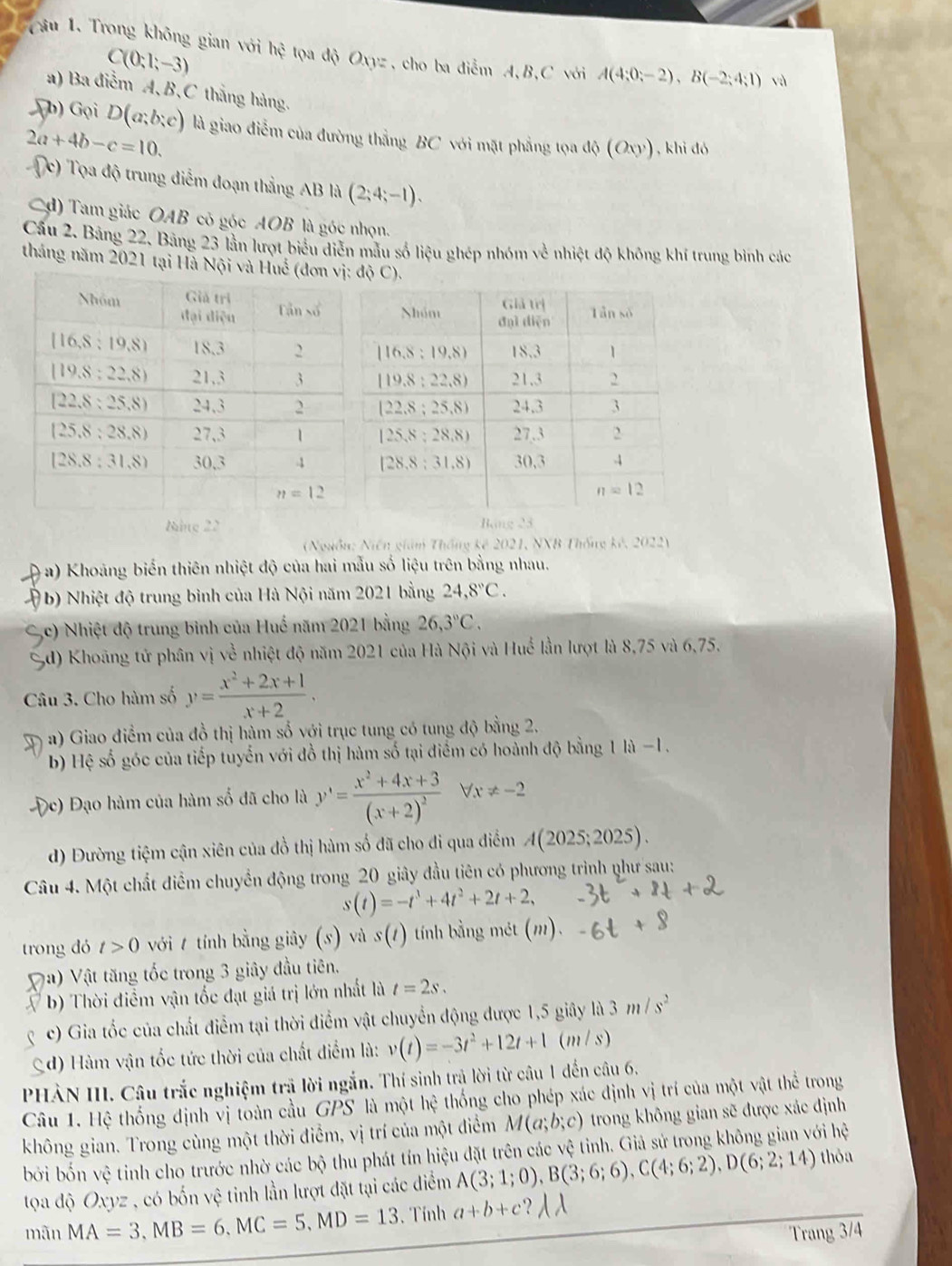 Trong không gian với hệ tọa độ Oxyz, cho ba điễm A,B,C với A(4;0;-2),B(-2;4;1) và
C(0;1;-3)
a) Ba điễm A, B,C thắng hàng.
(h) Gọi D(a;b;c) là giao điểm của đường thẳng BC với mặt phẳng tọa độ (Oxy) , khi đó
2a+4b-c=10.
c) Tọa độ trung điểm đoạn thẳng AB là (2;4;-1).
d) Tam giác OAB có góc AOB là góc nhọn.
Cầu 2. Bảng 22, Bảng 23 lần lượt biểu diễn mẫu số liệu ghép nhóm về nhiệt độ không khí trung bình các
tháng năm 2021 tại Hà Nội d(OC).
Nite 22 Bảng 23
(Nguồn: Niên giám Thống kê 2021, NXB Thống kê, 2022)
( a) Khoảng biến thiên nhiệt độ của hai mẫu số liệu trên bằng nhau.
( b) Nhiệt độ trung bình của Hà Nội năm 2021 bằng 24,8°C.
c) Nhiệt độ trung bình của Huế năm 2021 bằng 26,3°C.
5d) Khoãng tử phân vị về nhiệt độ năm 2021 của Hà Nội và Huế lần lượt là 8,75 và 6,75.
Câu 3. Cho hàm số y= (x^2+2x+1)/x+2 .
a) Giao điểm của đồ thị hàm số với trục tung có tung độ bằng 2.
b) Hệ số góc của tiếp tuyến với đồ thị hàm số tại điểm có hoành độ bằng 1 là −1.
bc) Đạo hàm của hàm số đã cho là y'=frac x^2+4x+3(x+2)^2Vx!= -2
d) Đường tiệm cận xiên của đồ thị hàm số đã cho đi qua điểm A(2025;2025).
Câu 4. Một chất điểm chuyển động trong 20 giây đầu tiên có phương trình phư sau:
s(t)=-t^3+4t^2+2t+2,
trong dó t>0 với t tính bằng giây (s) và s(t) tính bằng mét (m).
a) Vật tăng tốc trong 3 giây đầu tiên.
b) Thời điểm vận tốc đạt giá trị lớn nhất là t=2s.
c) Gia tốc của chất điểm tại thời điểm vật chuyển động được 1,5 giây là 3m/s^2
(d) Hàm vận tốc tức thời của chất điểm là: v(t)=-3t^2+12t+1 (m /s)
PHÀN III. Câu trắc nghiệm trả lời ngắn. Thí sinh trả lời từ câu 1 đến câu 6.
Câu 1. Hệ thống định vị toàn cầu GPS là một hệ thống cho phép xác định vị trí của một vật thể trong
không gian. Trong cùng một thời điểm, vị trí của một điểm M(a;b;c) trong không gian sẽ được xác định
bởi bốn vệ tinh cho trước nhờ các bộ thu phát tín hiệu đặt trên các vệ tỉnh. Giả sử trong không gian với hệ
tọa độ Oxyz , có bốn vệ tinh lần lượt đặt tại các điểm A(3;1;0),B(3;6;6),C(4;6;2),D(6;2;14) thòa
mãn MA=3,MB=6,MC=5,MD=13 , Tính a+b+c 1/1
Trang 3/4