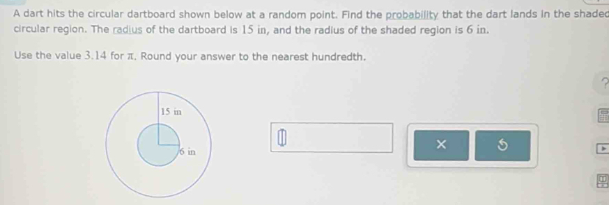 A dart hits the circular dartboard shown below at a random point. Find the probability that the dart lands in the shaded 
circular region. The radius of the dartboard is 15 in, and the radius of the shaded region is 6 in. 
Use the value 3.14 for π, Round your answer to the nearest hundredth. 
? 
× 
>