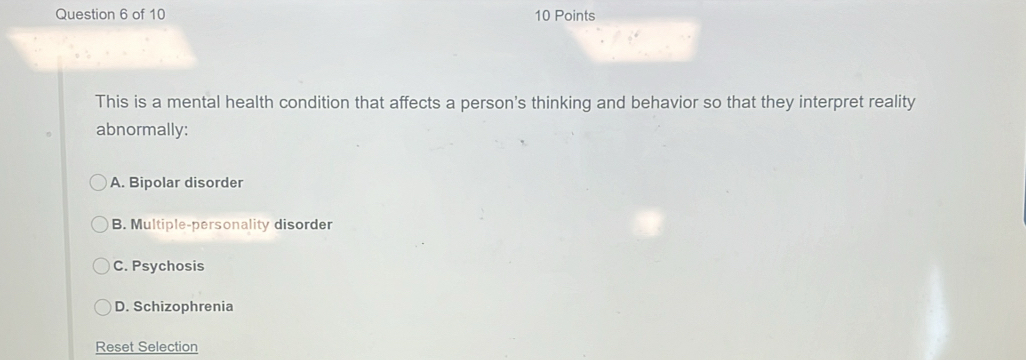 This is a mental health condition that affects a person's thinking and behavior so that they interpret reality
abnormally:
A. Bipolar disorder
B. Multiple-personality disorder
C. Psychosis
D. Schizophrenia
Reset Selection