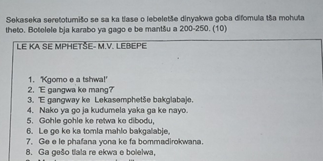 Sekaseka seretotumišo se sa ka tlase o lebeletše dinyakwa goba difomula tša mohuta 
theto. Botelele bja karabo ya gago e be mantšu a 200-250. (10) 
LE KA SE MPHETŠE- M.V. LEBEPE 
1. 'Kgomo e a tshwa!' 
2. gangwa ke mang? 
3. E gangway ke Lekasemphetše bakglabaje. 
4. Nako ya go ja kudumela yaka ga ke nayo. 
5. Gohle gohle ke retwa ke dibodu, 
6. Le ge ke ka tomla mahlo bakgalabje, 
7. Ge e le phafana yona ke fa bommadirokwana. 
8. Ga gešo tlala re ekwa e bolelwa,