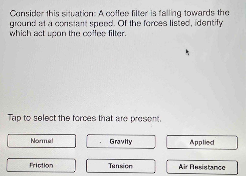 Consider this situation: A coffee filter is falling towards the
ground at a constant speed. Of the forces listed, identify
which act upon the coffee filter.
Tap to select the forces that are present.
Normal Gravity Applied
Friction Tension Air Resistance