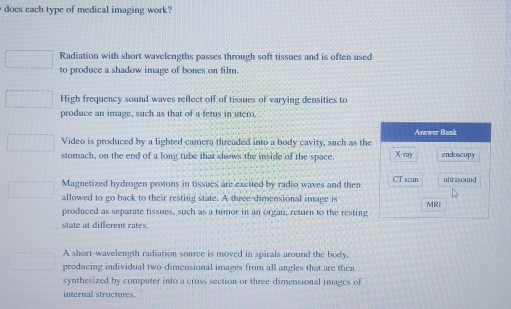 does each type of medical imaging work?
Radiation with short wavelengths passes through soft tissues and is often used
to produce a shadow image of bones on film.
High frequency sound waves reflect off of tissues of varying densities to
produce an image, such as that of a fetus in utero.
Answer Bank
Video is produced by a lighted camera threaded into a body cavity, such as the
stomach, on the end of a long tube that shows the inside of the space X -ray endoscopy
Magnetized hydrogen protons in tissues are excited by radio waves and then CT scan ultrasound
allowed to go back to their resting state. A three-dimensional image is MR
produced as separate tissues, such as a tumor in an organ, return to the resting
state at different rates.
A short-wavelength radiation source is moved in spirals around the body.
producing individual two-dimensional images from all angles that are then
synthesized by computer into a cross section or three-dimensional images of
internal structures.