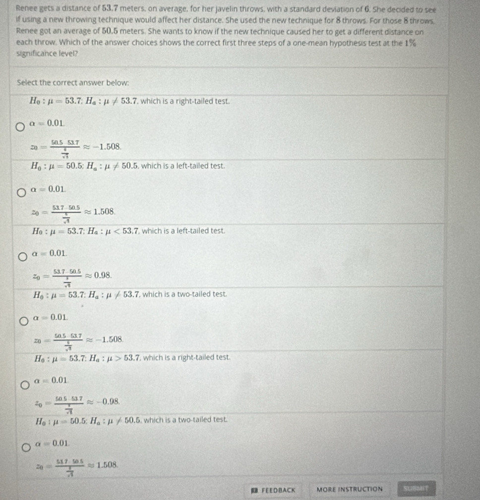Renee gets a distance of 53.7 meters, on average, for her javelin throws, with a standard deviation of 6. She decided to see
if using a new throwing technique would affect her distance. She used the new technique for 8 throws. For those 8 throws.
Renee got an average of 50.5 meters. She wants to know if the new technique caused her to get a different distance on
each throw. Which of the answer choices shows the correct first three steps of a one-mean hypothesis test at the 1%
significance level?
Select the correct answer below:
H_0:mu =53.7:H_a:mu != 53.7 , which is a right-tailed test.
a=0.01
z_0=frac 50.5517 6/sqrt(5) approx -1.508.
H_0:mu =50.5:H_a:mu != 50.5 , which is a left-tailed test.
alpha =0.01.
z_0=frac 517-50.5 5/sqrt(3) approx 1.508
H_0:mu =53.7:H_a:mu <53.7 , which is a left-tailed test.
alpha =0.01.
z_0=frac 53.7-50.5 5/sqrt(6) approx 0.98.
H_0:mu =53.7:H_a:mu != 53.7 , which is a two-tailed test.
alpha =0.01.
z_0=frac 50.5-53.7 5/sqrt(3) approx -1.508
H_0:mu =53.7:H_a:mu >53.7 , which is a right-tailed test.
a=0.01
z_0=frac 50.5.53.7 z/sqrt(5) approx -0.98.
H_0:mu =50.5:H_a:mu != 50.5 which is a two-tailed test.
alpha =0.01.
z_0=frac 51750.5 5/sqrt(3) approx 1.508.
FEEDBACK MORE INSTRUCTION SUBMIT