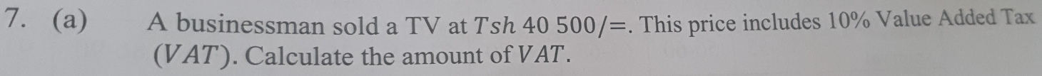 A businessman sold a TV at Tsh 40500/=. This price includes 10% Value Added Tax 
(VAT). Calculate the amount of VAT.