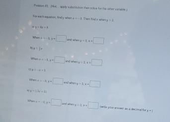 Problem #I. (HnC. apply subsreusion then solve for the other variable.) 
For each equation, findy when z=-1. Then find x wher y=2
y=6x+8
ahent=-3, y=□ and whe y=1, x=□
h y= 3/5 x
nx=-1, y=□ and when y=2 x=□
y=-x+3
Wh x=-3, y=□ and when y=2, x=□. y=1.5x+11
When x=-2, y=□ and whey y=2, x=□ (write your answer as a decimal for
y=1