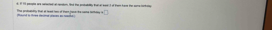 If 15 people are selected at random, find the probability that at least 2 of them have the same birthday. 
The probability that at least two of them have the same birthday is □. 
(Round to three decimal places as neeced.)