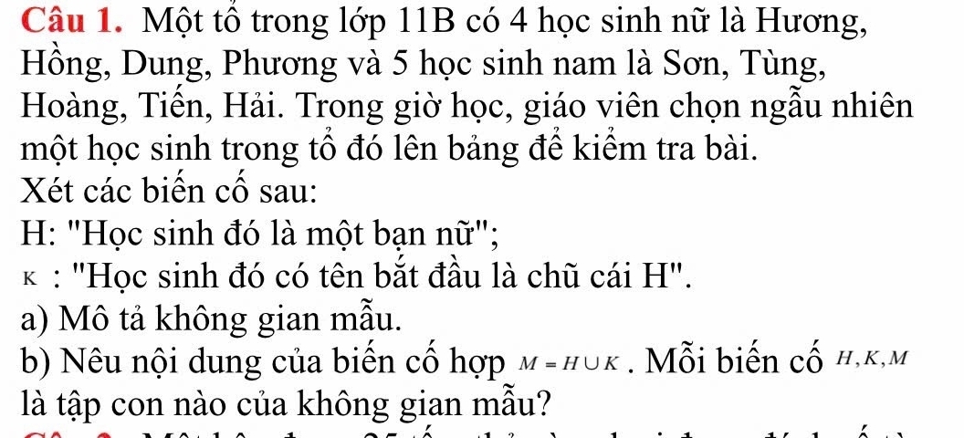 Một tổ trong lớp 11B có 4 học sinh nữ là Hương, 
Hồng, Dung, Phương và 5 học sinh nam là Sơn, Tùng, 
Hoàng, Tiến, Hải. Trong giờ học, giáo viên chọn ngẫu nhiên 
một học sinh trong tổ đó lên bảng để kiểm tra bài. 
Xét các biến cố sau: 
H: "Học sinh đó là một bạn nữ"; 
* : "Học sinh đó có tên bắt đầu là chũ cái H". 
a) Mô tả không gian mẫu. 
b) Nêu nội dung của biến cổ hợp M=H∪ K. Mỗi biến cố h, k, m
là tập con nào của không gian mẫu?