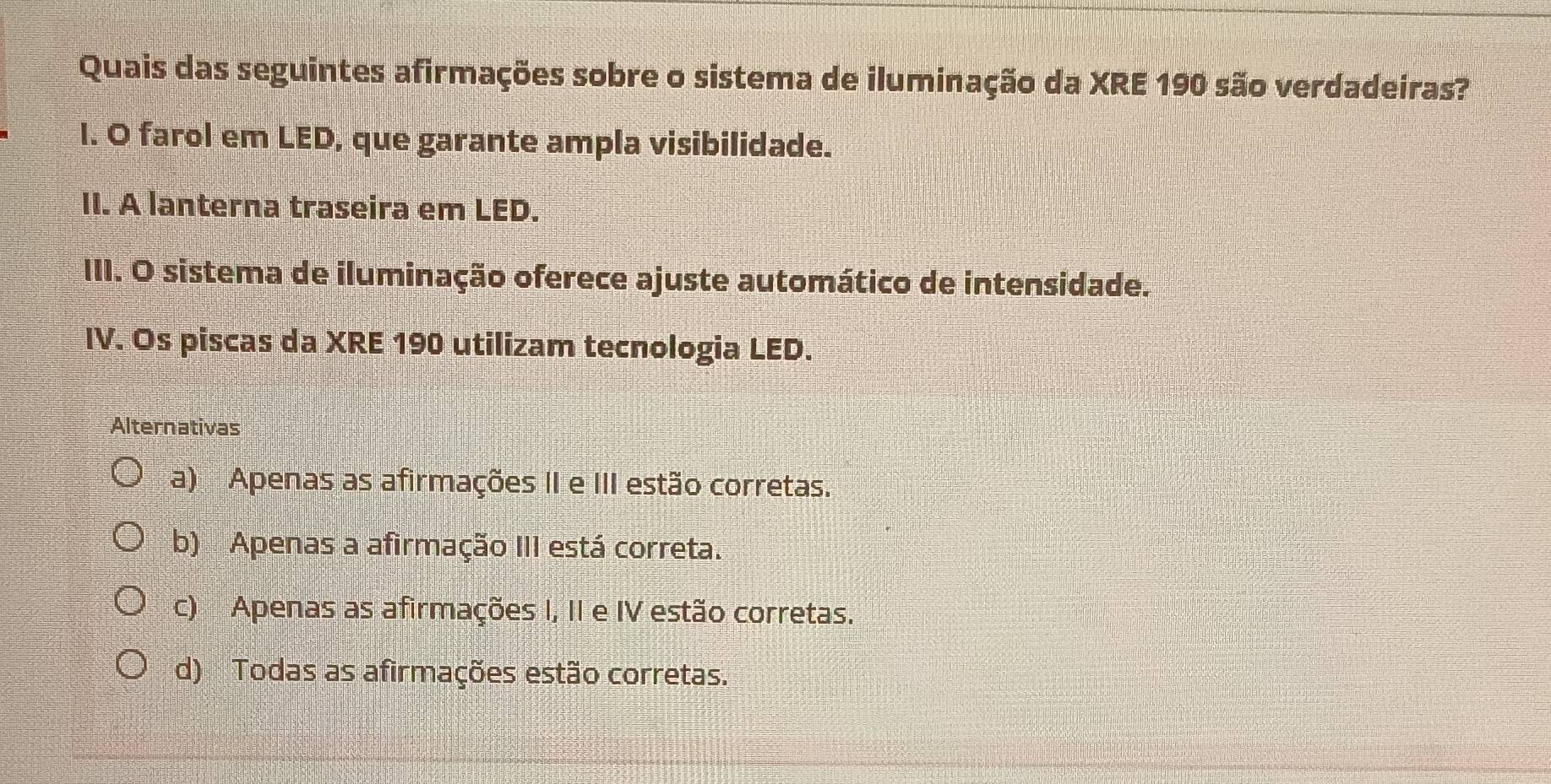 Quais das seguintes afirmações sobre o sistema de iluminação da XRE 190 são verdadeiras?
I. O farol em LED, que garante ampla visibilidade.
II. A lanterna traseira em LED.
III. O sistema de iluminação oferece ajuste automático de intensidade.
IV. Os piscas da XRE 190 utilizam tecnologia LED.
Alternativas
a) Apenas as afirmações II e III estão corretas.
b) Apenas a afirmação III está correta.
c) Apenas as afirmações I, II e IV estão corretas.
d) Todas as afirmações estão corretas.