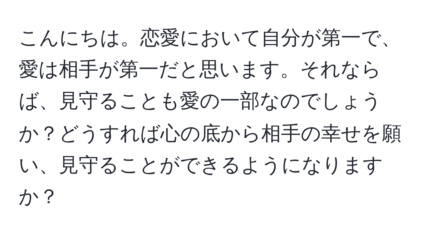 こんにちは。恋愛において自分が第一で、愛は相手が第一だと思います。それならば、見守ることも愛の一部なのでしょうか？どうすれば心の底から相手の幸せを願い、見守ることができるようになりますか？