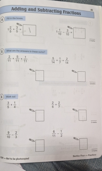 Adding and Subtracting Fractions 
4 Fill in the boxes
1 2/5 + 3/5 =□ 1 1/10 - 3/10 =□ _ 
2 marks 
5 What are the answers to these sums?
 2/11 + 5/11 + 1/11   5/14 + 1/7 + 2/14 
□ 
_ □ 
2 marks 
6 ) Work out:
 3/5 + 1/4 
 2/6 + 2/7 
□ 
_ □
 9/10 - 2/3 
 6/11 - 1/2 
□ 
_ □ 
2 marks 
Section Four — Frections 
CS — Not to be phofocopied