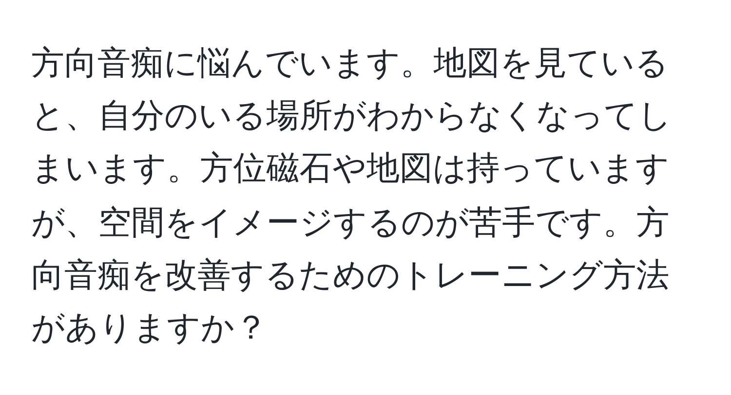 方向音痴に悩んでいます。地図を見ていると、自分のいる場所がわからなくなってしまいます。方位磁石や地図は持っていますが、空間をイメージするのが苦手です。方向音痴を改善するためのトレーニング方法がありますか？