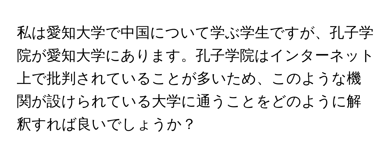 私は愛知大学で中国について学ぶ学生ですが、孔子学院が愛知大学にあります。孔子学院はインターネット上で批判されていることが多いため、このような機関が設けられている大学に通うことをどのように解釈すれば良いでしょうか？