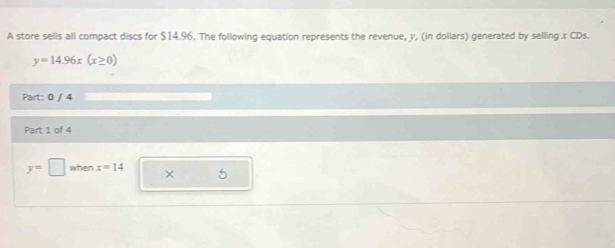 A store sells all compact discs for $14.96. The following equation represents the revenue, y, (in dollars) generated by selling x CDs.
y=14.96x(x≥ 0)
Part: 0 / 4 
Part 1 of 4
y=□ when x=14
5