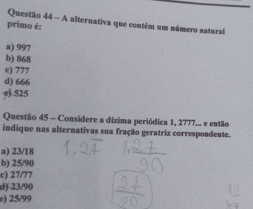 A alternativa que contém um número natural
primo é:
a) 997
b) 868
c) 777
d) 666
e) 525
Questão 45 - Considere a dízima periódica 1, 2777... e então
indique nas alternativas sua fração geratriz correspondente.
a) 23/18
b) 25/90
c) 27/77
d) 23/90
e) 25/99