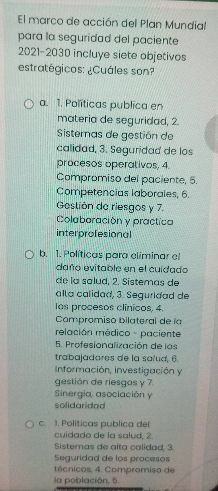 El marco de acción del Plan Mundial
para la seguridad del paciente
2021-2030 incluye siete objetivos
estratégicos: ¿Cuáles son?
a. 1. Políticas publica en
materia de seguridad, 2.
Sistemas de gestión de
calidad, 3. Seguridad de los
procesos operativos, 4.
Compromiso del paciente, 5.
Competencias laborales, 6.
Gestión de riesgos y 7.
Colaboración y practica
interprofesional
b. 1. Políticas para eliminar el
daño evitable en el cuidado
de la salud, 2. Sistemas de
alta calidad, 3. Seguridad de
los procesos clínicos, 4.
Compromiso bilateral de la
relación médico - paciente
5. Profesionalización de los
trabajadores de la salud, 6.
Información, investigación y
gestión de riesgos y 7.
Sinergia, asociación y
solidaridad
c. 1. Políticas publica del
cuídado de la salud, 2.
Sistemas de alta calidad, 3.
Seguridad de los procesos
técnicos, 4. Compromiso de
la población, 5.