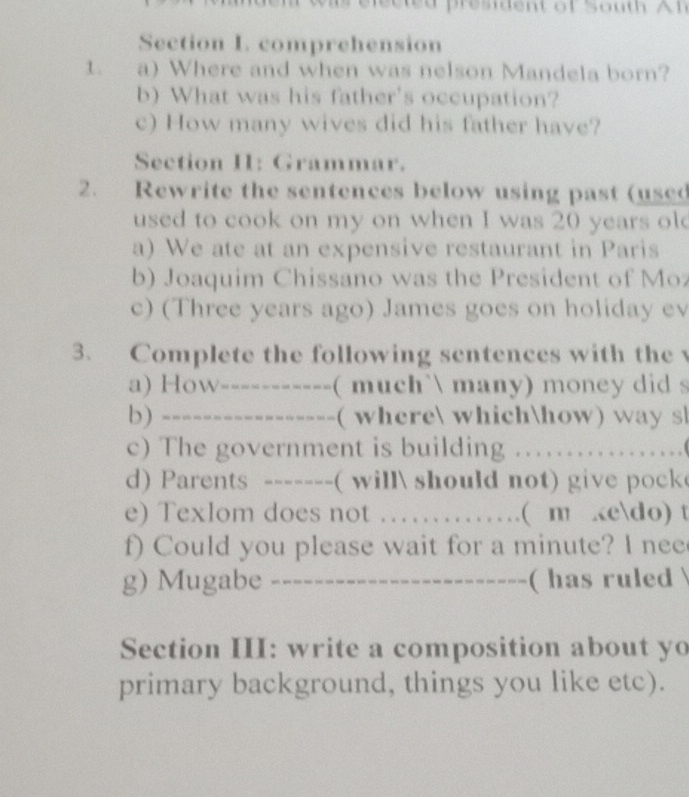 comprehension 
1. a) Where and when was nelson Mandela born? 
b) What was his father's occupation? 
c) How many wives did his father have? 
Section I: Grammar. 
2. Rewrite the sentences below using past (used 
used to cook on my on when I was 20 years ol 
a) We ate at an expensive restaurant in Paris 
b) Joaquim Chissano was the President of Moz 
c) (Three years ago) James goes on holiday ev 
3. Complete the following sentences with the 
a) How /----------- ( much` many) money did s 
b) ----------------- ( where whichhow) wa y s 
c) The government is building 3 ….…( 
d) Parents ------_( will should not) give pock 
e) Texlom does not ……… ( m kedo) t 
f) Could you please wait for a minute? I nee 
g) Mugabe ------------------------ ( has ruled 
Section III: write a composition about yo 
primary background, things you like etc).