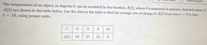 Show Dampl
The temperature of an object, in degrees F, can be modeled by the function A(t) , where t is measured in minutes. Selected values of
A(t) are shown in the table below. Use the data in the table to find the average rate of change of A(t) from time t=0 to time
t=10 usin roper units.