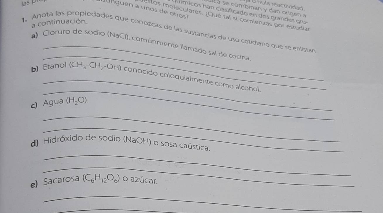 las pré 
ja o nula reactividad. 
úlca se combinan y dan origen a 
Bnguen a unos de otros 
químicos han clasificado en dos grandes gru- 
estos moleculares. ¿Qué tal si comienzas por estudiar 
a continuación. 
1. Anota las propiedades que conozcas de las sustancias de uso cotidiano que se enlistan 
_ 
a) Cloruro de sodio (NaCl), comúnmente llamado sal de cocina 
_ 
_ 
b) Etanol (CH_3-CH_2-OH) conocido coloquialmente como alcohol 
c) Agua (H_2O). 
_ 
_ 
_ 
d) Hidróxido de sodio (NaOH) o sosa caústica. 
_ 
e) Sacarosa (C_6H_12O_6) o azúcar. 
_ 
_