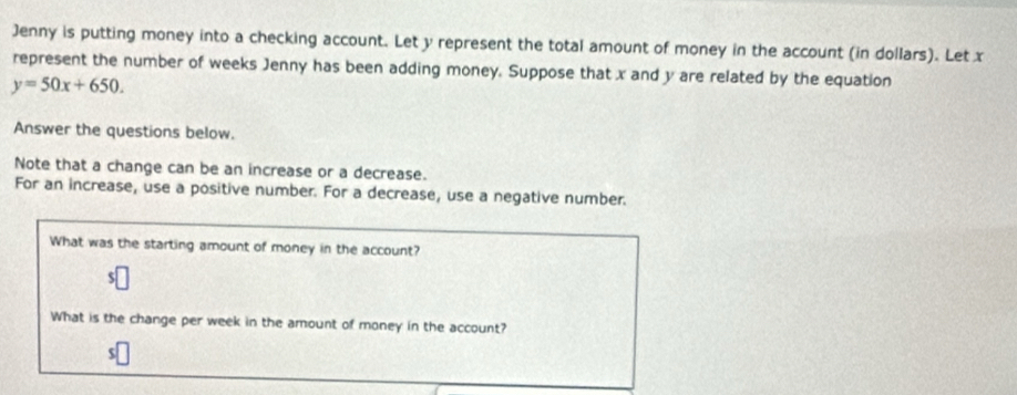 Jenny is putting money into a checking account. Let y represent the total amount of money in the account (in dollars). Let x
represent the number of weeks Jenny has been adding money. Suppose that x and y are related by the equation
y=50x+650. 
Answer the questions below. 
Note that a change can be an increase or a decrease. 
For an increase, use a positive number. For a decrease, use a negative number. 
What was the starting amount of money in the account? 
What is the change per week in the amount of money in the account?