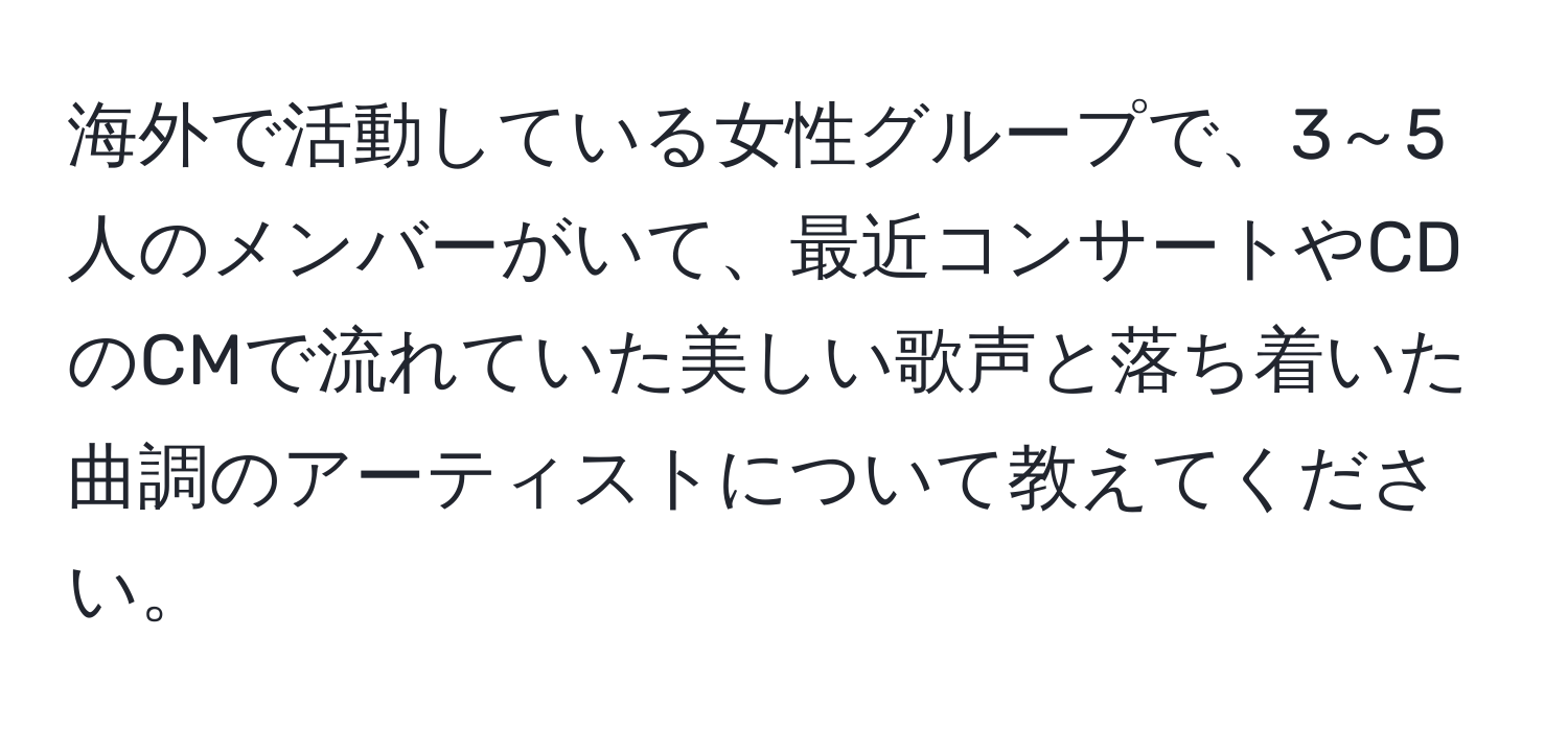 海外で活動している女性グループで、3～5人のメンバーがいて、最近コンサートやCDのCMで流れていた美しい歌声と落ち着いた曲調のアーティストについて教えてください。