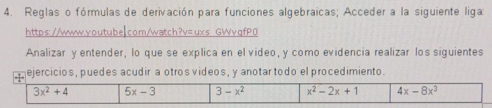 Reglas o fórmulas de derivación para funciones algebraicas; Acceder a la siguiente liga;
https: //www.youtube|com/watch?v=uxs GWvqfP0
Analizar y entender, lo que se explica en el video, y como evidencia realizar los siguientes
ejercicios, puedes acudir a otros videos, y anotar todo el procedimiento.