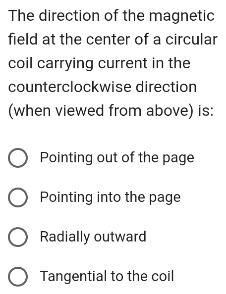 The direction of the magnetic
field at the center of a circular
coil carrying current in the
counterclockwise direction
(when viewed from above) is:
Pointing out of the page
Pointing into the page
Radially outward
Tangential to the coil