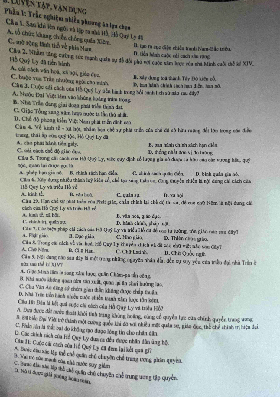 yện tập, vận dụng
Phần I: Trắc nghiệm nhiều phương án lựa chọn
Cầu 1. Sau khỉ lên ngôi và lập ra nhà Hồ, Hồ Quý Ly đã
A, tổ chức kháng chiến chống quân Xiêm,
C. mở rộng lãnh thổ về phía Nam.
B. tạo ra cục diện chiến tranh Nam-Bắc triều.
D. tiến hành cuộc cải cách sâu rộng.
Câu 2. Nhằm tăng cường sức mạnh quân sự để đối phó với cuộc xâm lược của nhà Minh cuối thể kí XIV,
Hồ Quý Ly đã tiến hành
A. cải cách văn hoá, xã hội, giáo dục.
B. xây dựng toà thành Tây Đô kiên cổ.
C. buộc vua Trần nhường ngôi cho mình. D. ban hành chính sách hạn điền, hạn nô.
Câu 3. Cuộc cải cách của Hồ Quý Ly tiến hành trong bối cảnh lịch sử nào sau đây?
A. Nước Đại Việt lâm vào khủng hoảng trầm trọng.
B. Nhà Trần đang giai đoạn phát triển thịnh đạt.
C. Giặc Tổng sang xâm lược nước ta lần thứ nhất.
D. Chế độ phong kiến Việt Nam phát triển đỉnh cao.
Câu 4. Về kình tế - xã hội, nhằm hạn chế sự phát triển của chế độ sở hữu ruộng đất lớn trong các điển
trang, thái ấp của quý tộc, Hồ Quý Ly đã
A. cho phát hành tiền giấy. B. ban hành chính sách hạn điền.
C. cải cách chế độ giáo dục. D. thống nhất đơn vị đo lường.
Câu 5. Trong cải cách của Hồ Quý Ly, việc quy định số lượng gia nô được sở hữu của các vương hầu, quý
tộc, quan lại được gọi là
A. phép hạn gia nô. B. chính sách hạn điền C. chính sách quân điền. D. bình quân gia nô.
Câu 6. Xây dựng nhiều thành luỹ kiên cố, chế tạo súng thần cơ, đóng thuyền chiến là nội dung cải cách của
Hồ Quý Ly và triều Hồ về
A. kinh tế. B. văn hoá C. quân sự. D. xã hội.
Cầu 29. Hạn chế sự phát triển của Phật giáo, chấn chính lại chế độ thi cử, đề cao chữ Nôm là nội dung cải
cách của Hồ Quý Ly và triều Hồ về
A. kinh tế, xã hội. B. văn hoá, giáo dục.
C. chính trị, quân sự.  D. hành chính, pháp luật.
Cầu 7. Các biện pháp cải cách của Hồ Quý Ly và triều Hồ đã đề cao tư tưởng, tôn giáo nào sau đây?
A. Phật giáo. B. Đạo giáo. C. Nho giáo. D. Thiên chúa giáo.
Cầu 8. Trong cải cách về văn hoá, Hồ Quý Ly khuyến khích và đề cao chữ viết nào sau đây?
A. Chữ Nôm. B. Chữ Hán. C. Chữ Latinh, D. Chữ Quốc ngữ.
Câu 9. Nội dung nào sau đây là một trong những nguyên nhân dẫn đến sự suy yếu của triều đại nhà Trần ở
nửa sau thế kỉ XIV?
A. Giặc Minh lăm le sang xâm lược, quân Chăm-pa tần công
B. Nhà nước không quan tâm sản xuất, quan lại ăn chơi hưởng lạc.
C. Chu Văn An dâng sớ chém gian thần không được chấp thuận.
D. Nhà Trần tiến hành nhiều cuộc chiến tranh xâm lược tổn kém.
Câu 10: Đâu là kết quả cuộc cải cách của Hồ Quý Ly và triều Hồ?
A. Đưa được đất nước thoát khôi tinh trạng khủng hoảng, củng cổ quyền lực của chính quyền trung ương
B. Đã biến Đại Việt trở thành một cường quốc khi đó với nhiều mặt quân sự, giáo dục, thể chế chính trì hiện đại,
C. Phần lớn là thất bại do không tạo được lòng tin cho nhân dân.
D. Các chính sách của Hồ Quý Ly đưa ra đều được nhân dân ủng hộ.
Cầu 11: Cuộc cải cách của Hồ Quý Ly đã đem lại kết quả gì?
A. Bước đầu xác lập thể chế quân chủ chuyên chế trung ương phân quyền.
B. Vai trò sức mạnh của nhà nước suy giảm
C. Bước đầu xác lập thể chế quân chủ chuyên chế trung ương tập quyền
D. Nô tì được giải phóng hoàn toàn,