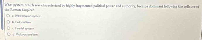 What system, which was characterized by highly fragmented political power and authority, became dominant following the collapse of
the Roman Empire?
a. Westphalian system
b. Colonialism
c. Feudal system
d. Multinationalism