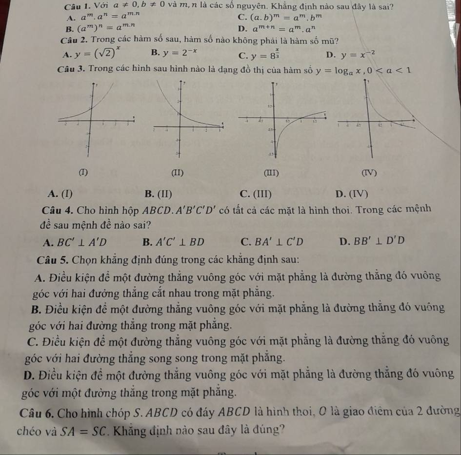 Với a!= 0,b!= 0 và m,n là các số nguyên. Khẳng định nào sau đây là sai?
A. a^m· a^n=a^(m.n) C. (a.b)^m=a^m.b^m
B. (a^m)^n=a^(m.n) D. a^(m+n)=a^m.a^n
Câu 2. Trong các hàm số sau, hàm số nào không phải là hàm số mũ?
A. y=(sqrt(2))^x B. y=2^(-x) C. y=8^(frac x)3 D. y=x^(-2)
Câu 3. Trong các hình sau hình nào là dạng đồ thị của hàm số y=log _ax,0
(I) (II) (III) (IV)
A. (I) B. (II) C. (III) D. (IV)
Câu 4. Cho hình hộp ABCD. A'B'C'D' có tất cả các mặt là hình thoi. Trong các mệnh
đề sau mệnh đề nào sai?
A. BC'⊥ A'D B. A'C'⊥ BD C. BA'⊥ C'D D. BB'⊥ D'D
Câu 5. Chọn khẳng định đúng trong các khăng định sau:
A. Điều kiện để một đường thẳng vuông góc với mặt phẳng là đường thắng đó vuông
góc với hai đưởng thắng cắt nhau trong mặt phẳng.
B. Điều kiện để một đường thẳng vuông góc với mặt phẳng là đường thắng đó vuông
góc với hai đường thắng trong mặt phẳng.
C. Điều kiện để một đường thẳng vuông góc với mặt phẳng là đường thăng đó vuông
góc với hai đường thắng song song trong mặt phăng.
D. Điều kiện để một đường thẳng vuông góc với mặt phẳng là đường thắng đó vuông
góc với một đường thắng trong mặt phẳng.
Câu 6. Cho hình chóp S. ABCD có đáy ABCD là hình thoi, O là giao điểm của 2 đường
chéo và SA=SC * Khăng định nào sau đây là đúng?