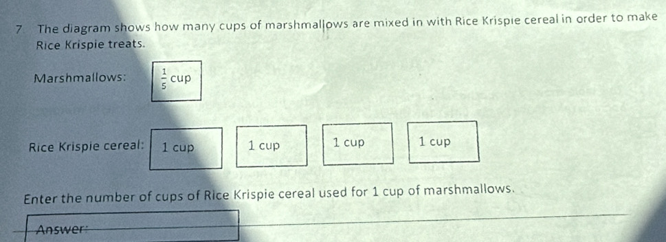 The diagram shows how many cups of marshmallows are mixed in with Rice Krispie cereal in order to make 
Rice Krispie treats. 
Marshmallows:  1/5 cup
Rice Krispie cereal: 1 cup 1 cup 1 cup 1 cup 
Enter the number of cups of Rice Krispie cereal used for 1 cup of marshmallows. 
Answer: