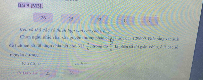 [M3].
26 25 52 11 7 
Kéo và thả các số thích hợp vào các chổ trống. 
Chọn ngẫu nhiên hai số nguyên dường phân biệ là ước của 129600. Biết rằng xác suất
MS
để tích hai số đã chọn chia hết cho 3 là  a/b  , trong đó  a/b  là phân số tối giản với a, b là các số 
nguyên đương. 
Khi đó, a= □ và b=□
Dáp án: 25 26
