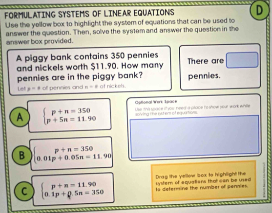 FORMULATING SYSTEMS OF LINEAR EQUATIONS D
Use the yellow box to highlight the system of equations that can be used to
answer the question. Then, solve the system and answer the question in the
answer box provided.
A piggy bank contains 350 pennies There are
and nickels worth $11.90. How many
pennies are in the piggy bank? pennies.
Le! p=9 of pennies and n=8 of nickels.
Optional Work Space
A beginarrayl p+n=350 p+5n=11.90endarray. Use this space if you need a place to show your work while
solving the systern of equations.
B beginarrayl p+n=350 0.01p+0.05n=11.90endarray
Drag the yellow box to highlight the
C beginarrayl p+n=11.90 0.1p+0.5n=350endarray.
system of equations that can be used
to determine the number of pennies.