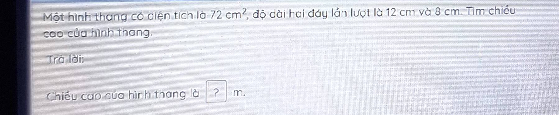 Một hình thang có diện tích là 72cm^2 1, độ dài hai đáy lần lượt là 12 cm và 8 cm. Tìm chiều 
cao của hình thang. 
Trà lời: 
Chiều cao của hình thang là ? m.