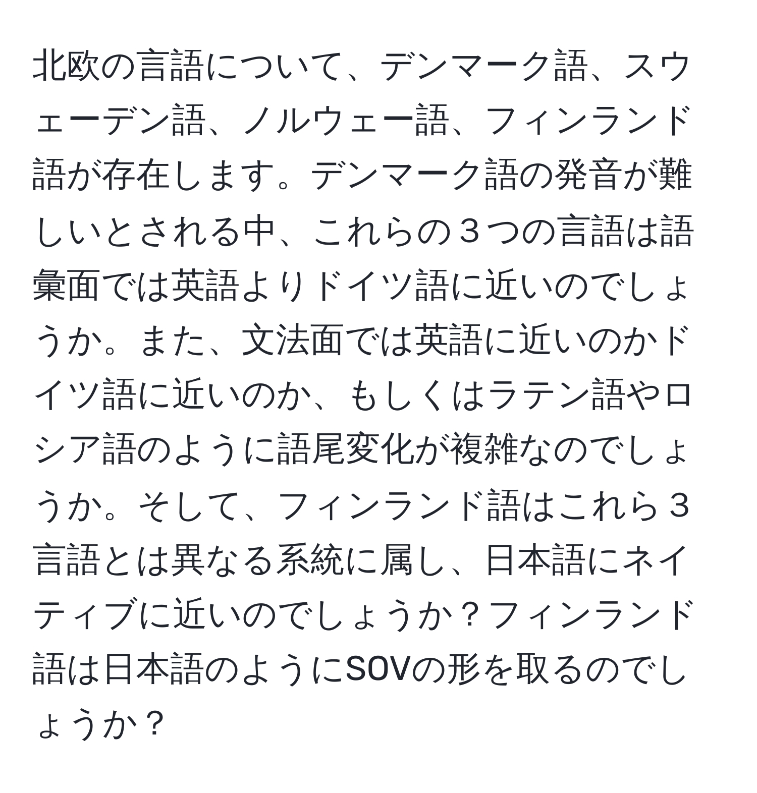 北欧の言語について、デンマーク語、スウェーデン語、ノルウェー語、フィンランド語が存在します。デンマーク語の発音が難しいとされる中、これらの３つの言語は語彙面では英語よりドイツ語に近いのでしょうか。また、文法面では英語に近いのかドイツ語に近いのか、もしくはラテン語やロシア語のように語尾変化が複雑なのでしょうか。そして、フィンランド語はこれら３言語とは異なる系統に属し、日本語にネイティブに近いのでしょうか？フィンランド語は日本語のようにSOVの形を取るのでしょうか？
